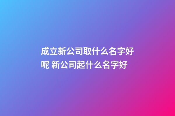 成立新公司取什么名字好呢 新公司起什么名字好
